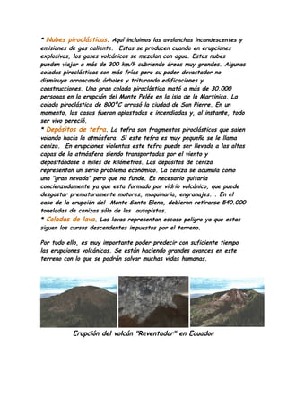 * Nubes piroclásticas. Aquí incluimos las avalanchas incandescentes y
emisiones de gas caliente. Estas se producen cuando en erupciones
explosivas, los gases volcánicos se mezclan con agua. Estas nubes
pueden viajar a más de 300 km/h cubriendo áreas muy grandes. Algunas
coladas piroclásticas son más frías pero su poder devastador no
disminuye arrancando árboles y triturando edificaciones y
construcciones. Una gran colada piroclástica mató a más de 30.000
personas en la erupción del Monte Pelée en la isla de la Martinica. La
colada piroclástica de 800ºC arrasó la ciudad de San Pierre. En un
momento, las casas fueron aplastadas e incendiadas y, al instante, todo
ser vivo pereció.
* Depósitos de tefra. La tefra son fragmentos piroclásticos que salen
volando hacia la atmósfera. Si este tefra es muy pequeño se le llama
ceniza. En erupciones violentas este tefra puede ser llevado a las altas
capas de la atmósfera siendo transportadas por el viento y
depositándose a miles de kilómetros. Los depósitos de ceniza
representan un serio problema económico. La ceniza se acumula como
una "gran nevada" pero que no funde. Es necesario quitarla
concienzudamente ya que esta formado por vidrio volcánico, que puede
desgastar prematuramente motores, maquinaria, engranajes... En el
caso de la erupción del Monte Santa Elena, debieron retirarse 540.000
toneladas de cenizas sólo de las autopistas.
* Coladas de lava. Las lavas representan escaso peligro ya que estas
siguen los cursos descendentes impuestos por el terreno.

Por todo ello, es muy importante poder predecir con suficiente tiempo
las erupciones volcánicas. Se están haciendo grandes avances en este
terreno con lo que se podrán salvar muchas vidas humanas.




           Erupción del volcán "Reventador" en Ecuador
 