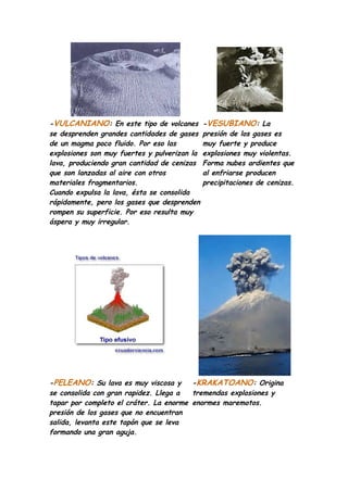 -VULCANIANO: En este tipo de volcanes         -VESUBIANO: La
se desprenden grandes cantidades de gases     presión de los gases es
de un magma poco fluido. Por eso las          muy fuerte y produce
explosiones son muy fuertes y pulverizan la   explosiones muy violentas.
lava, produciendo gran cantidad de cenizas    Forma nubes ardientes que
que son lanzadas al aire con otros            al enfriarse producen
materiales fragmentarios.                     precipitaciones de cenizas.
Cuando expulsa la lava, ésta se consolida
rápidamente, pero los gases que desprenden
rompen su superficie. Por eso resulta muy
áspera y muy irregular.




-PELEANO: Su lava es muy viscosa y      -KRAKATOANO: Origina
se consolida con gran rapidez. Llega a  tremendas explosiones y
tapar por completo el cráter. La enorme enormes maremotos.
presión de los gases que no encuentran
salida, levanta este tapón que se leva
formando una gran aguja.
 