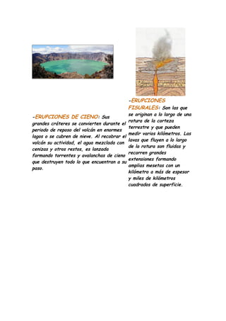 -ERUPCIONES
                                             FISURALES: Son las que
                                             se originan a lo largo de una
-ERUPCIONES DE CIENO: Sus
                                             rotura de la corteza
grandes cráteres se convierten durante el
                                             terrestre y que pueden
periodo de reposo del volcán en enormes
                                             medir varios kilómetros. Las
lagos o se cubren de nieve. Al recobrar el
                                             lavas que fluyen a lo largo
volcán su actividad, el agua mezclada con
                                             de la rotura son fluidas y
cenizas y otros restos, es lanzada
                                             recorren grandes
formando torrentes y avalanchas de cieno
                                             extensiones formando
que destruyen todo lo que encuentran a su
                                             amplias mesetas con un
paso.
                                             kilómetro a más de espesor
                                             y miles de kilómetros
                                             cuadrados de superficie.
 