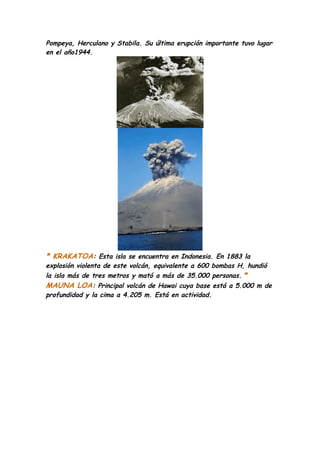 Pompeya, Herculano y Stabila. Su última erupción importante tuvo lugar
en el año1944.




* KRAKATOA: Esta isla se encuentra en Indonesia. En 1883 la
explosión violenta de este volcán, equivalente a 600 bombas H, hundió
la isla más de tres metros y mató a más de 35.000 personas. *
MAUNA LOA: Principal volcán de Hawai cuya base está a 5.000 m de
profundidad y la cima a 4.205 m. Está en actividad.
 