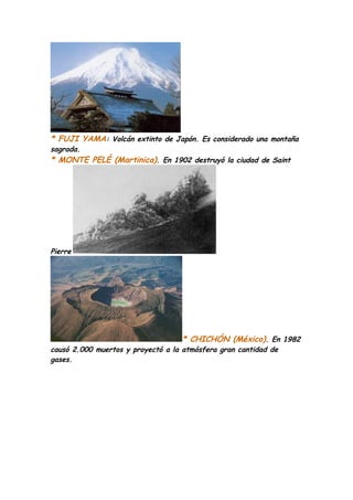 * FUJI YAMA: Volcán extinto de Japón. Es considerado una montaña
sagrada.
* MONTE PELÉ (Martinica). En 1902 destruyó la ciudad de Saint




Pierre




                                   * CHICHÓN (México). En 1982
causó 2.000 muertos y proyectó a la atmósfera gran cantidad de
gases.
 