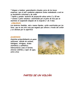 * bloques y bombas: generalmente situadas cerca de las bocas
eruptivas, que al salir candentes adquieren forma redondeada u oval en
su movimiento rotacional y de caída
* lapillis y gredas: material de proyección aérea entre 2 y 20 mm
* cenizas o polvo volcánico: constituidas por el polvo de lava que se
mantiene en suspensión después de la erupción (< de 2 mm).
LÍQUIDOS
Las materias fundidas, más o menos líquidas, están constituidas por las
lavas, que no son otra cosa que magmas que afloran a través del cráter
y se deslizan por la superficie



GASEOSOS
Consisten primordialmente en gases
sulfurosos, dióxido de carbono,
hidrógeno, nitrógeno, ácidos
clorhídrico y sulfhídrico,
hidrocarburos como el metano,
cloruros volátiles y vapor de agua,
entre otros




                 PARTES DE UN VOLCÁN
 