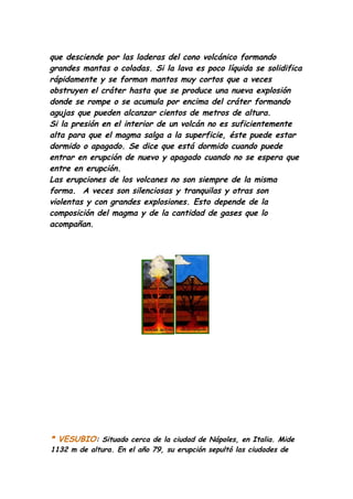 que desciende por las laderas del cono volcánico formando
grandes mantas o coladas. Si la lava es poco líquida se solidifica
rápidamente y se forman mantos muy cortos que a veces
obstruyen el cráter hasta que se produce una nueva explosión
donde se rompe o se acumula por encima del cráter formando
agujas que pueden alcanzar cientos de metros de altura.
Si la presión en el interior de un volcán no es suficientemente
alta para que el magma salga a la superficie, éste puede estar
dormido o apagado. Se dice que está dormido cuando puede
entrar en erupción de nuevo y apagado cuando no se espera que
entre en erupción.
Las erupciones de los volcanes no son siempre de la misma
forma. A veces son silenciosas y tranquilas y otras son
violentas y con grandes explosiones. Esto depende de la
composición del magma y de la cantidad de gases que lo
acompañan.




* VESUBIO: Situado cerca de la ciudad de Nápoles, en Italia. Mide
1132 m de altura. En el año 79, su erupción sepultó las ciudades de
 