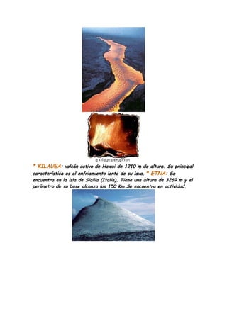 * KILAUEA: volcán activo de Hawai de 1210 m de altura. Su principal
característica es el enfriamiento lento de su lava. * ETNA: Se
encuentra en la isla de Sicilia (Italia). Tiene una altura de 3269 m y el
perímetro de su base alcanza los 150 Km.Se encuentra en actividad.
 