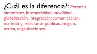 ¿Cuál es la diferencia?: Potencia,
inmediatez, interactividad, movilidad,
globalización, integración: comunicación,
marketing, relaciones públicas, imagen,
marca, organizaciones…
 