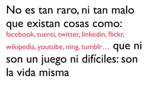 No es tan raro, ni tan malo
que existan cosas como:
facebook, tuenti, twitter, linkedin, ﬂickr,
wikipedia, youtube, ning, tumblr… que ni
son un juego ni difíciles: son
la vida misma
 