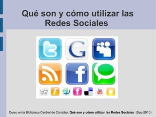 Qué son y cómo utilizar las Redes Sociales  Curso en la Biblioteca Central de Córdoba:  Qué son y cómo utilizar las Redes Sociales  (Sep-2010) 