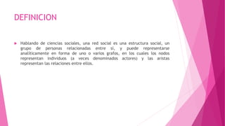 DEFINICION
 Hablando de ciencias sociales, una red social es una estructura social, un
grupo de personas relacionadas entre sí, y puede representarse
analíticamente en forma de uno o varios grafos, en los cuales los nodos
representan individuos (a veces denominados actores) y las aristas
representan las relaciones entre ellos.
 