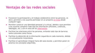 Ventajas de las redes sociales
 Favorecen la participación y el trabajo colaborativo entre las personas, es
decir, permiten a los usuarios participar en un proyecto en línea desde
cualquier lugar.
 Permiten construir una identidad personal y/o virtual, debido a que permiten
a los usuarios compartir todo tipo de información (aficiones, creencias,
ideologías, etc.) con el resto de los cibernautas.
 Facilitan las relaciones entre las personas, evitando todo tipo de barreras
tanto culturales como físicas.
 Facilitan la obtención de la información requerida en cada momento, debido
a la actualización instantánea.
 Facilitan el aprendizaje integral fuera del aula escolar, y permiten poner en
práctica los conceptos adquiridos.
 
