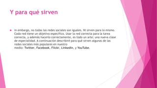 Y para qué sirven
 in embargo, no todas las redes sociales son iguales. Ni sirven para lo mismo.
Cada red tiene un objetivo específico. Usar la red correcta para la tarea
correcta, y además hacerlo correctamente, es todo un arte: una nueva clase
de especialidad. A continuación describiré para qué sirven algunas de las
redes sociales más populares en nuestro
medio: Twitter, Facebook, Flickr, Linkedin, y YouTube.
 