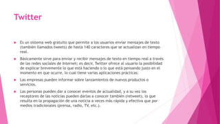 Twitter
 Es un sistema web gratuito que permite a los usuarios enviar mensajes de texto
(también llamados tweets) de hasta 140 caracteres que se actualizan en tiempo
real.
 Básicamente sirve para enviar y recibir mensajes de texto en tiempo real a través
de las redes sociales de Internet; es decir, Twitter ofrece al usuario la posibilidad
de explicar brevemente lo que está haciendo o lo que está pensando justo en el
momento en que ocurre, lo cual tiene varias aplicaciones prácticas:
 Las empresas pueden informar sobre lanzamientos de nuevos productos o
servicios.
 Las personas pueden dar a conocer eventos de actualidad, y a su vez los
receptores de las noticias pueden darlas a conocer también (retweet), lo que
resulta en la propagación de una noticia a veces más rápida y efectiva que por
medios tradicionales (prensa, radio, TV, etc.).
 
