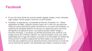 Facebook
 Es una red social donde los usuarios pueden agregar amigos, enviar mensajes,
jugar juegos, formar grupos y construir un perfil propio.
 Facebook es operado por, y propiedad privada de, Facebook, Inc. Desde
septiembre de 2006, cualquier persona mayor de 13 años con una dirección
válida de correo electrónico puede convertirse en un usuario de Facebook. La
audiencia de Facebook objetivo es más para un adulto que para una franja
demográfica de población joven. Los usuarios pueden añadir amigos y
enviarles mensajes, y actualizar sus perfiles personales para notificar a los
amigos acerca de sí mismos. Además, los usuarios pueden unirse a las redes
organizadas por el lugar de trabajo, la escuela o la universidad. El nombre del
sitio proviene el nombre coloquial de los libros dados a los estudiantes al
inicio del año académico por las administraciones universitarias en los EE.UU.
con la intención de ayudar a los estudiantes para llegar a conocerse mejor.
 
