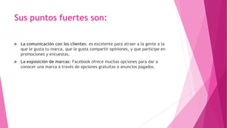 Sus puntos fuertes son:
 La comunicación con los clientes: es excelente para atraer a la gente a la
que le gusta tu marca, que le gusta compartir opiniones, y que participe en
promociones y encuestas.
 La exposición de marcas: Facebook ofrece muchas opciones para dar a
conocer una marca a través de opciones gratuitas o anuncios pagados.
 