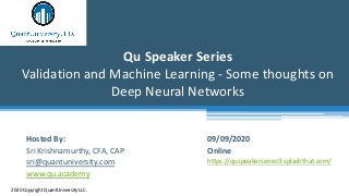 Qu Speaker Series
Validation and Machine Learning - Some thoughts on
Deep Neural Networks
2020 Copyright QuantUniversity LLC.
Hosted By:
Sri Krishnamurthy, CFA, CAP
sri@quantuniversity.com
www.qu.academy
09/09/2020
Online
https://quspeakerseries9.splashthat.com/
 