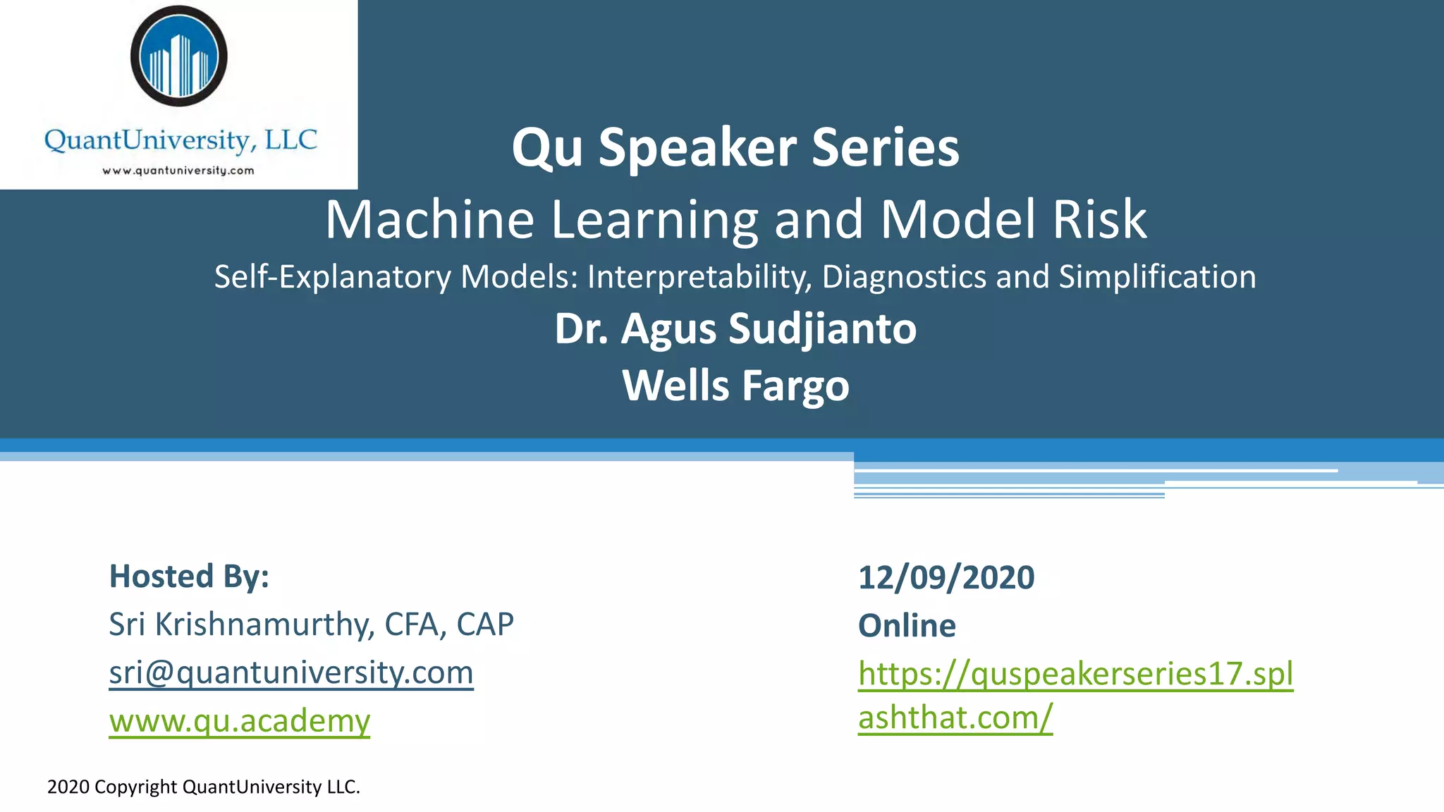 Qu Speaker Series
Machine Learning and Model Risk
Self-Explanatory Models: Interpretability, Diagnostics and Simplification
Dr. Agus Sudjianto
Wells Fargo
2020 Copyright QuantUniversity LLC.
Hosted By:
Sri Krishnamurthy, CFA, CAP
sri@quantuniversity.com
www.qu.academy
12/09/2020
Online
https://quspeakerseries17.spl
ashthat.com/
 