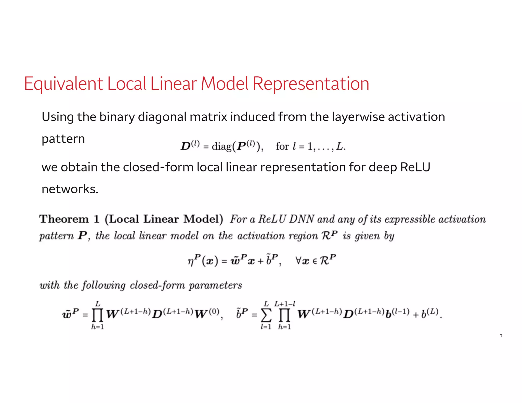 7
Equivalent Local Linear Model Representation
Using the binary diagonal matrix induced from the layerwise activation
pattern
we obtain the closed-form local linear representation for deep ReLU
networks.
 