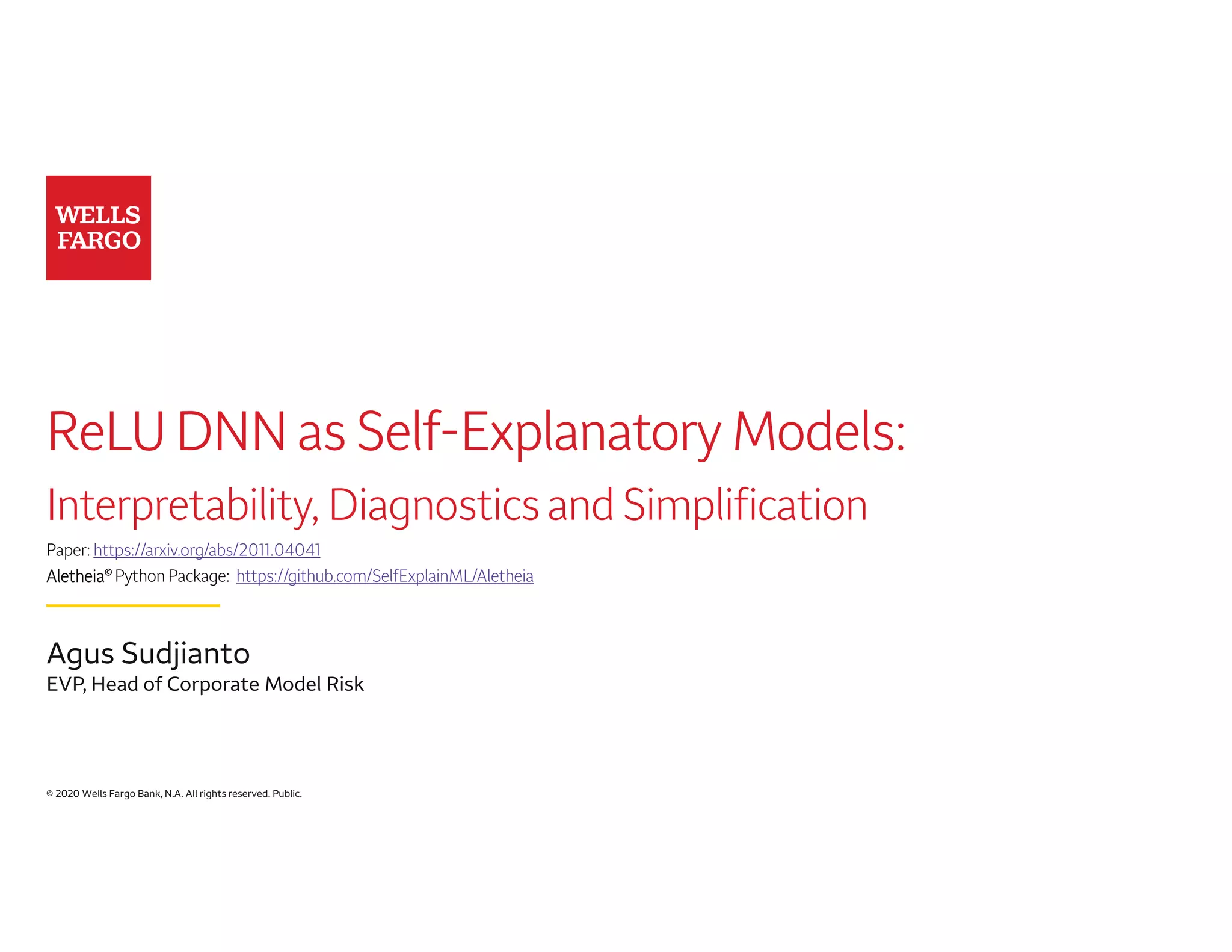© 2020 Wells Fargo Bank, N.A. All rights reserved. Public.
ReLU DNN as Self-Explanatory Models:
Interpretability, Diagnostics and Simplification
Paper: https://arxiv.org/abs/2011.04041
Aletheia© Python Package: https://github.com/SelfExplainML/Aletheia
Agus Sudjianto
EVP, Head of Corporate Model Risk
 