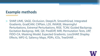 > SHAP, LIME, SAGE, Occlusion, DeepLift, SmoothGrad, Integrated
Gradients, GradCAM, CXPlain, L2X, INVASE, Meaningful
Perturbations, Extremal Perturbations, RISE, TCAV, Guided Backprop,
Excitation Backprop, IME, QII, PredDiff, MIR, Permutation Tests, LRP,
FIDO-CA, Masking Model, Expected Gradients, LossSHAP, Shapley
Effects, MP2-G, Saliency Maps, PDPs, ICEs, TreeSHAP, …
Example methods
 