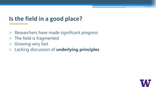 > Researchers have made significant progress
> The field is fragmented
> Growing very fast
> Lacking discussion of underlying principles
Is the field in a good place?
 
