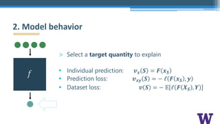 > Select a target quantity to explain
§ Individual prediction: 𝒗 𝒙 𝑺 = 𝑭 𝒙 𝑺
§ Prediction loss: 𝒗 𝒙𝒚 𝑺 = − ℓ 𝑭 𝒙 𝑺 , 𝒚
§ Dataset loss: 𝒗 𝑺 = − 𝔼 ℓ 𝑭 𝑿 𝑺 , 𝒀
2. Model behavior
𝑓
 