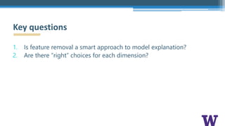 1. Is feature removal a smart approach to model explanation?
2. Are there “right” choices for each dimension?
Key questions
 