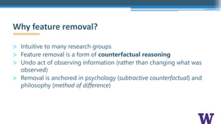 > Intuitive to many research groups
> Feature removal is a form of counterfactual reasoning
> Undo act of observing information (rather than changing what was
observed)
> Removal is anchored in psychology (subtractive counterfactual) and
philosophy (method of difference)
Why feature removal?
 