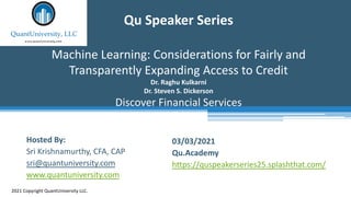 Qu Speaker Series
Machine Learning: Considerations for Fairly and
Transparently Expanding Access to Credit
Dr. Raghu Kulkarni
Dr. Steven S. Dickerson
Discover Financial Services
2021 Copyright QuantUniversity LLC.
Hosted By:
Sri Krishnamurthy, CFA, CAP
sri@quantuniversity.com
www.quantuniversity.com
03/03/2021
Qu.Academy
https://quspeakerseries25.splashthat.com/
 
