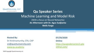 Qu Speaker Series
Machine Learning and Model Risk
(With a focus on Neural Networks)
An Afternoon with Dr. Agus Sudjianto
Wells Fargo
2020 Copyright QuantUniversity LLC.
Hosted By:
Sri Krishnamurthy, CFA, CAP
sri@quantuniversity.com
www.qu.academy
07/29/2020
Online
https://quspeakerseries3.spla
shthat.com/
 