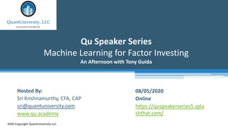 Qu Speaker Series
Machine Learning for Factor Investing
An Afternoon with Tony Guida
2020 Copyright QuantUniversity LLC.
Hosted By:
Sri Krishnamurthy, CFA, CAP
sri@quantuniversity.com
www.qu.academy
08/05/2020
Online
https://quspeakerseries5.spla
shthat.com/
 