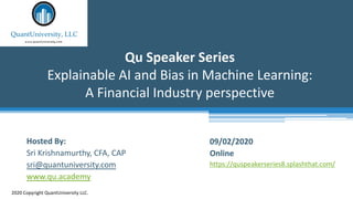 Qu Speaker Series
Explainable AI and Bias in Machine Learning:
A Financial Industry perspective
2020 Copyright QuantUniversity LLC.
Hosted By:
Sri Krishnamurthy, CFA, CAP
sri@quantuniversity.com
www.qu.academy
09/02/2020
Online
https://quspeakerseries8.splashthat.com/
 