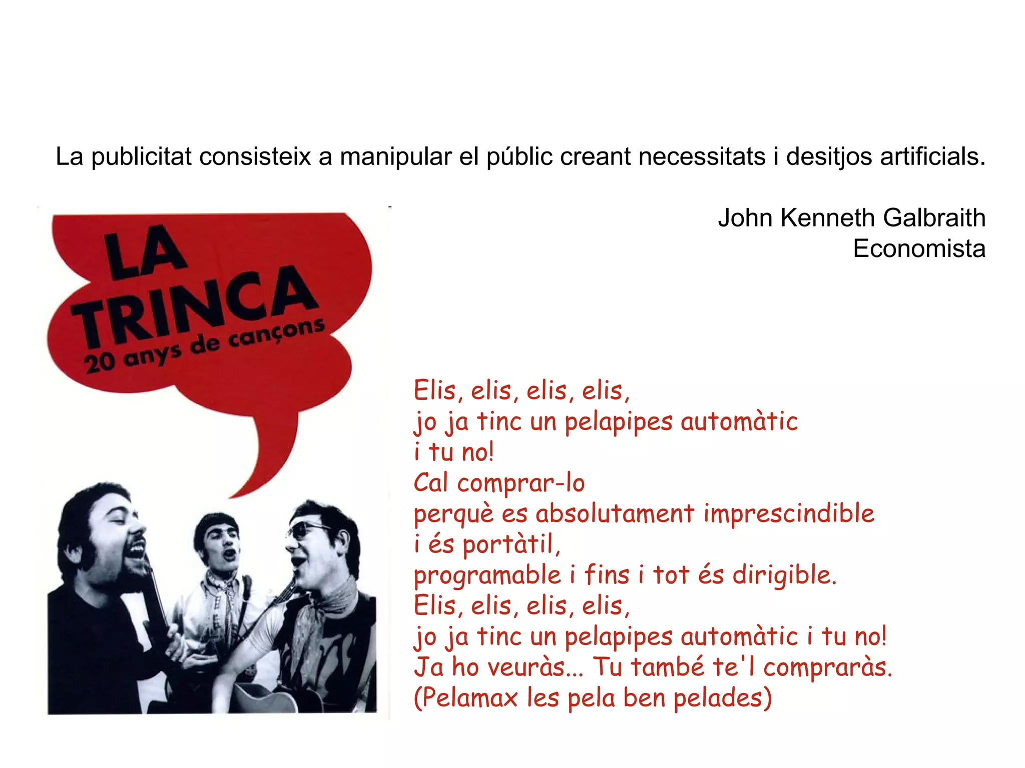 La publicitat consisteix a manipular el públic creant necessitats i desitjos artificials.   John Kenneth Galbraith Economista Elis, elis, elis, elis, jo ja tinc un pelapipes automàtic i tu no! Cal comprar-lo perquè es absolutament imprescindible i és portàtil, programable i fins i tot és dirigible. Elis, elis, elis, elis, jo ja tinc un pelapipes automàtic i tu no! Ja ho veuràs... Tu també te'l compraràs. (Pelamax les pela ben pelades)  