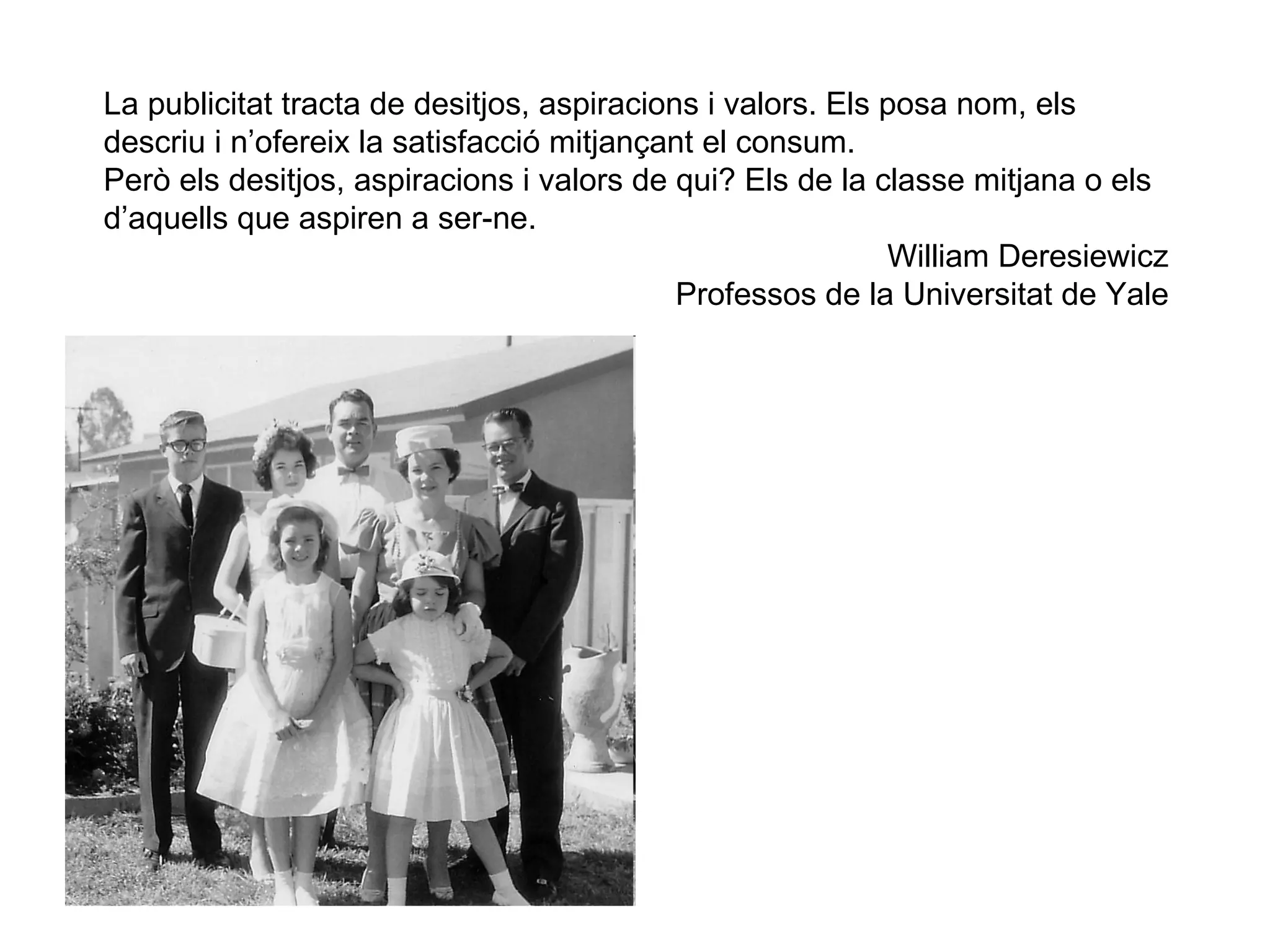 La publicitat tracta de desitjos, aspiracions i valors. Els posa nom, els descriu i n’ofereix la satisfacció mitjançant el consum.  Però els desitjos, aspiracions i valors de qui? Els de la classe mitjana o els d’aquells que aspiren a ser-ne. William Deresiewicz Professos de la Universitat de Yale 