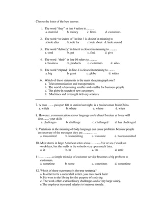 Choose the letter of the best answer.
1. The word “they” in line 4 refers to………..
a. material b. money c. firms d. customers
2. The word “in search of” in line 3 is closest in meaning to
a.look after b.look for c.look about d. look around
3. The word “delivery” in line 6 is closest in meaning to ………
a. send b. get c. find d. give
4. The word “their” in line 10 refers to………..
a. business b. products c. customers d. sales
5. The word “expand” in line 4 is closest in meaning to……….
a. big b. giant c. globe d. widen
6. Which of these statements is the main idea paragraph one?
a. Telecommunication and transportation
b. The world is becoming smaller and smaller for business people
c. The globe in search of new customers
d. Machines and overnight delivery services
7. A man ………passport left in station last night, is a businessman from China.
a. which b. where c. whose d. when
8. However, communication across language and cultural barriers at home will
also…….. your skills
a. challenges b. challenge c. challanged d. has challenged
9. Variations in the meaning of body language can cause problems because people
are unaware of the messages they are………………
a. transmitted b. transmitting c. transmite d. has transmitted
10. Most stores in large American cities close…………..five or six o’clock on
weekdays, but the malls in the suburbs stay open much later.
a. at b. in c. on d. until
11. …………….a simple mistake of customer service becomes a big problem to
customers.
a. sometime b. some c. sometimes d. somestime
12. Which of these statements is the true sentence?
a. In order to be a succesfull writer, you must work hard
b. He went to the library for the purpose of studying
c. The work offers extraordinary challenges and a very large salary.
e.The employer increased salaries to improve morale.
 