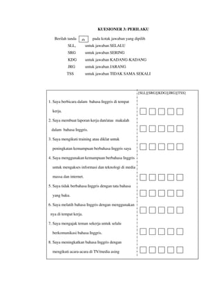 KUESIONER 3: PERILAKU
Berilah tanda pada kotak jawaban yang dipilih
SLL, untuk jawaban SELALU
SRG untuk jawaban SERING
KDG untuk jawaban KADANG-KADANG
JRG untuk jawaban JARANG
TSS untuk jawaban TIDAK SAMA SEKALI
[SLL][SRG][KDG][JRG][TSS]
1. Saya berbicara dalam bahasa Inggris di tempat
kerja.
2. Saya membuat laporan kerja dan/atau makalah
dalam bahasa Inggris.
3. Saya mengikuti training atau diklat untuk
peningkatan kemampuan berbahasa Inggris saya
4. Saya menggunakan kemampuan berbahasa Inggris
untuk mengakses informasi dan teknologi di media
massa dan internet.
5. Saya tidak berbahasa Inggris dengan tata bahasa
yang baku.
6. Saya melatih bahasa Inggris dengan menggunakan
nya di tempat kerja.
7. Saya mengajak teman sekerja untuk selalu
berkomunikasi bahasa Inggris.
8. Saya meningkatkan bahasa Inggris dengan
mengikuti acara-acara di TV/media asing
β
 