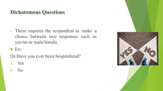 Dichotomous Questions
• These requires the respondent to make a
choice between two responses such as
yes/no or male/female.
 Ex:
Q) Have you ever been hospitalized?
a. Yes
b. No
 