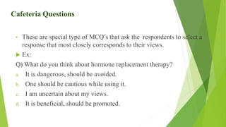 Cafeteria Questions
• These are special type of MCQ’s that ask the respondents to select a
response that most closely corresponds to their views.
 Ex:
Q) What do you think about hormone replacement therapy?
a. It is dangerous, should be avoided.
b. One should be cautious while using it.
c. I am uncertain about my views.
d. It is beneficial, should be promoted.
 