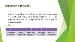 Importance questions
• In this, respondents are asked to rate the importance
of a particular issue, on a rating scale of 1-5. This
helps to know that the things/issues that are important
to a respondent.
 Ex:
Q) Exercising every day is ……..for the health.
 
