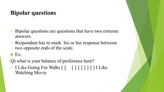 Bipolar questions
• Bipolar questions are questions that have two extreme
answers.
• Respondent has to mark his or her response between
two opposite ends of the scale.
 Ex:
Q) what is your balance of preference here?
• I Like Going For Walks [ ] [ ] [ ] [ ] [ ] I Like
Watching Movie
 