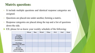 Matrix questions
• It include multiple questions and identical response categories are
assigned.
• Questions are placed one under another, forming a matrix.
• Response categories are placed along the top and a list of questions
down the side.
 EX: please let us know your weekly schedule of the following:
 