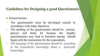 Guidelines for Designing a good Questionnaire
 General points:
 The questionnaire must be developed exactly in
accordance with study objectives
 The drafting of the questionnaire should be concise,
precise and brief, be because the lengthy
questionnaires may lead to boredom among should
begin with the instructions for the respondents.
 The language of the questionnaire should be according
to the respondents knowledge about a particular
knowledge.
 