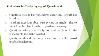 4. Questions outside the respondents experience should not
be asked.
5. In asking questions about past events, too much reliance
should not be placed on the respondents memory.
6. Questions which are likely to lead to bias in the
respondents should be avoided.
7. Questions should be very clear and simple. Avoid
professional jargons.
Guidelines for Designing a good Questionnaire
 