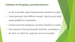 9. As for as possible, open ended questions should be avoided.
10. Avoid questions with difficult concept, which are not easily
understandable for respondents.
11. Controversial and ambiguous questions should be avoided.
12. The structure of the questionnaire should be ,according to
the form in which the responses are to be recorded.
Guidelines for Designing a good Questionnaire
 