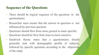 Sequence of the Questions
• There should be logical sequence of the questions in the
questionnaire.
• Researcher must ensure that the answer to question is not
influenced by previous question.
• Questions should flow from more general to more specific.
• Questions should be flow from least to most sensitive.
• Sandwich theory states that a questionnaire should
generally start with demographic profile of subjects,
followed by specific questions according to the objectives
of the study.
 