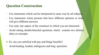 Question Construction
• Use statements which can be interpreted in same way by all subjects.
• Use statements where persons that have different opinions or traits
will give different answers.
• Use only one aspect of the construct in which you are interested.
• Avoid asking double-barreled questions which contain two distinct
ideas or concepts.
 Ex: are you satisfied with pay and fringe benefits?
• Avoid leading, loaded, ambiguous and long questions.
 