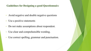 • Avoid negative and double negative questions
• Use a positive statements
• Do not make assumptions about respondent.
• Use clear and comprehensible wording.
• Use correct spelling, grammar and punctuation.
Guidelines for Designing a good Questionnaire
 