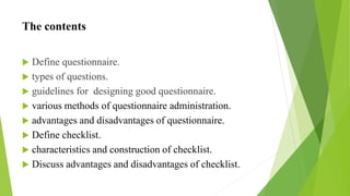 The contents
 Define questionnaire.
 types of questions.
 guidelines for designing good questionnaire.
 various methods of questionnaire administration.
 advantages and disadvantages of questionnaire.
 Define checklist.
 characteristics and construction of checklist.
 Discuss advantages and disadvantages of checklist.
 