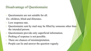 Disadvantage of Questionnaire
• Questionnaire are not suitable for all.
Ex: children, blind and illiterates.
• Low response rate.
• Questionnaire sent by mail may be filled by someone other than
the intended person.
• Questionnaire provide only superficial information.
• Probing of response is not possible.
• There are chances of misinterpretation.
• People can lie and answer the question vaguely.
 