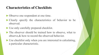 Characteristics of Checklists
 Observe one respondent at one time.
 Clearly specify the characteristics of behavior to be
observed.
 Use only carefully prepared checklist.
 The observer should be trained how to observe, what to
observe,& how to record the observed behavior.
 Use checklist only when you are interested in calculating,
a particular characteristic.
 