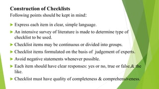 Construction of Checklists
Following points should be kept in mind:
 Express each item in clear, simple language.
 An intensive survey of literature is made to determine type of
checklist to be used.
 Checklist items may be continuous or divided into groups.
 Checklist items formulated on the basis of judgement of experts.
 Avoid negative statements whenever possible.
 Each item should have clear responses: yes or no, true or false,& the
like.
 Checklist must have quality of completeness & comprehensiveness.
 