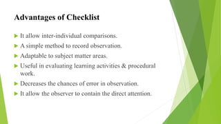 Advantages of Checklist
 It allow inter-individual comparisons.
 A simple method to record observation.
 Adaptable to subject matter areas.
 Useful in evaluating learning activities & procedural
work.
 Decreases the chances of error in observation.
 It allow the observer to contain the direct attention.
 